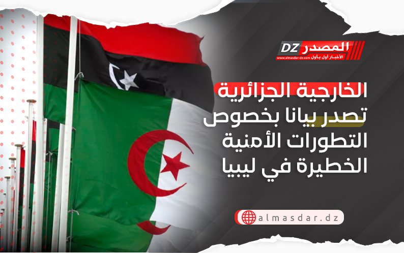 الخارجية الجزائرية تصدر بيانا بخصوص التطورات الأمنية الخطيرة في ليبيا