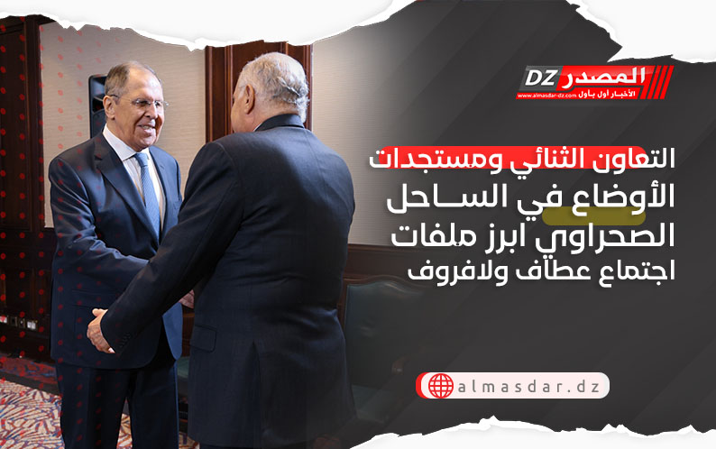 التعاون الثنائي ومستجدات الأوضاع في الساحل الصحراوي ابرز ملفات اجتماع عطاف ولافروف