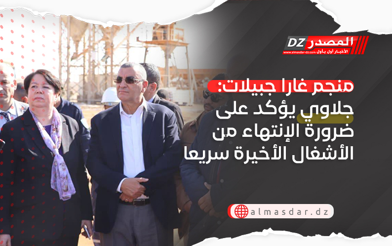 منجم غارا جبيلات: جلاوي يؤكد على ضرورة الإنتهاء من الأشغال الأخيرة سريعا