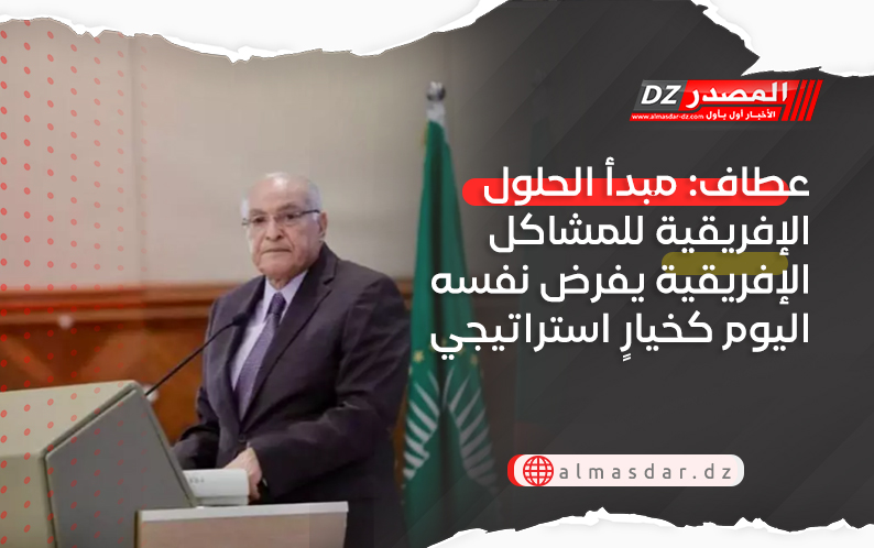 عطاف: مبدأ الحلول الإفريقية للمشاكل الإفريقية يفرض نفسه اليوم كخيارٍ استراتيجي