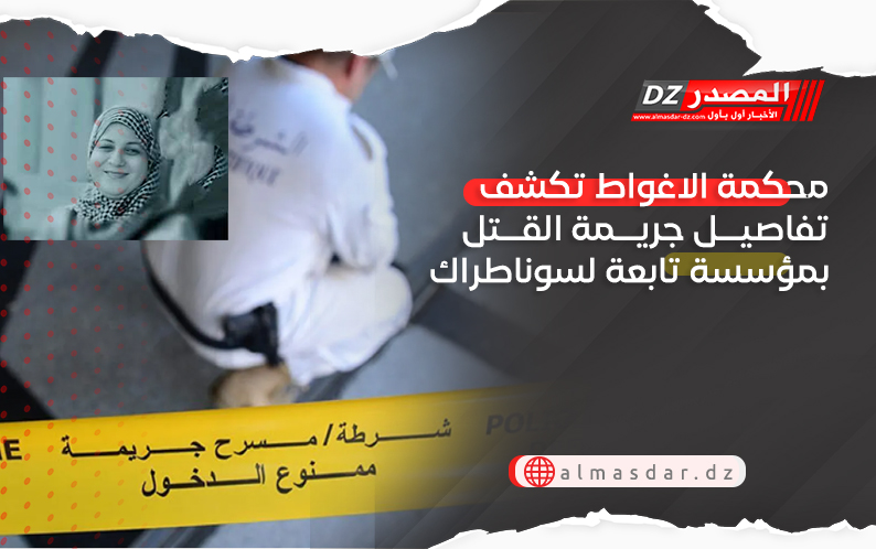 محكمة الاغواط تكشف تفاصيل جريمة القتل بمؤسسة تابعة لسوناطراك